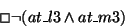 \begin{displaymath}\Box \lnot (at\_l3 \land at\_m3)
\end{displaymath}